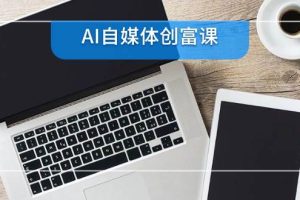 （14997期）AI自媒体创富课，账号准备到直播带货，零基础22项技能速成